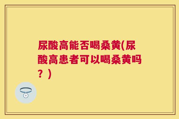 尿酸高能否喝桑黄(尿酸高患者可以喝桑黄吗？)