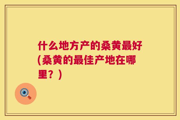 什么地方产的桑黄好(桑黄的佳产地在哪里?) 什么地方产的桑黄好(桑黄的佳产地在哪里?)