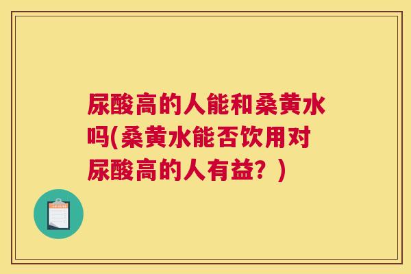 尿酸高的人能和桑黄水吗(桑黄水能否饮用对尿酸高的人有益?) 尿酸高的人能和桑黄水吗(桑黄水能否饮用对尿酸高的人有益?)