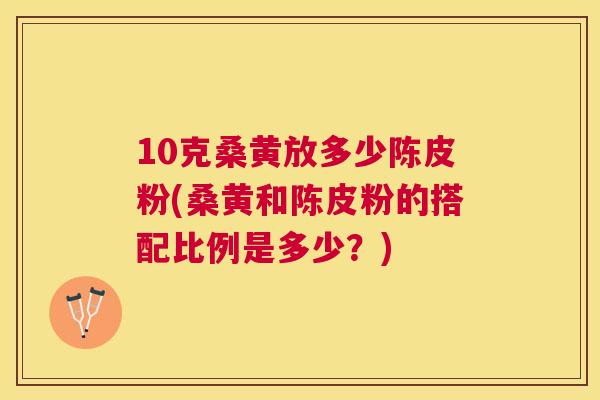 10克桑黄放多少陈皮粉(桑黄和陈皮粉的搭配比例是多少?) 10克桑黄放多少陈皮粉(桑黄和陈皮粉的搭配比例是多少?)
