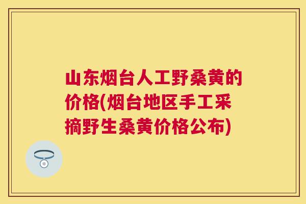 山东烟台人工野桑黄的价格(烟台地区手工采摘野生桑黄价格公布) 山东烟台人工野桑黄的价格(烟台地区手工采摘野生桑黄价格公布)