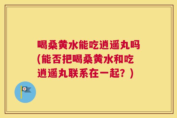 喝桑黄水能吃逍遥丸吗(能否把喝桑黄水和吃逍遥丸联系在一起?) 喝桑黄水能吃逍遥丸吗(能否把喝桑黄水和吃逍遥丸联系在一起?)