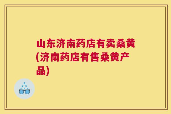 山东济南药店有卖桑黄(济南药店有售桑黄产品) 山东济南药店有卖桑黄(济南药店有售桑黄产品)