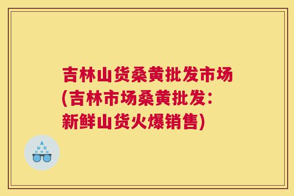 吉林山货桑黄批发市场(吉林市场桑黄批发:新鲜山货火爆销售) 吉林山货桑黄批发市场(吉林市场桑黄批发:新鲜山货火爆销售)