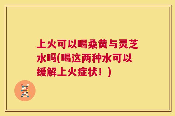 上火可以喝桑黄与灵芝水吗(喝这两种水可以缓解上火症状!) 上火可以喝桑黄与灵芝水吗(喝这两种水可以缓解上火症状!)