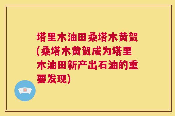 塔里木油田桑塔木黄贺(桑塔木黄贺成为塔里木油田新产出石油的重要发现) 塔里木油田桑塔木黄贺(桑塔木黄贺成为塔里木油田新产出石油的重要发现)