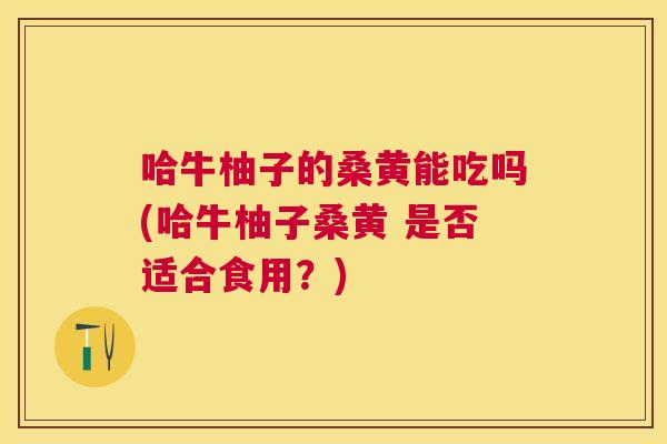 哈牛柚子的桑黄能吃吗(哈牛柚子桑黄 是否适合食用?) 哈牛柚子的桑黄能吃吗(哈牛柚子桑黄 是否适合食用?)
