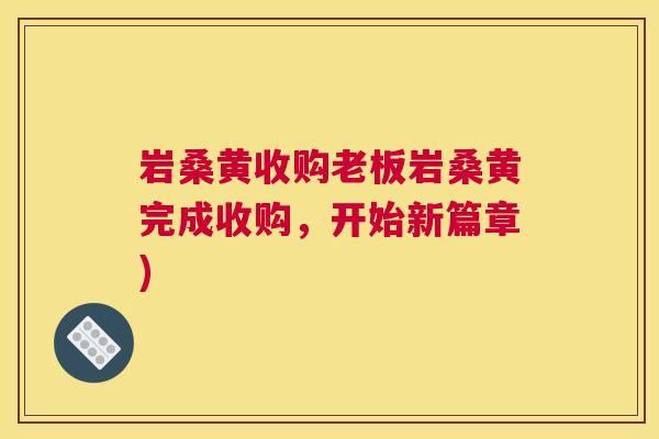 岩桑黄收购老板岩桑黄完成收购,开始新篇章) 岩桑黄收购老板岩桑黄完成收购,开始新篇章)