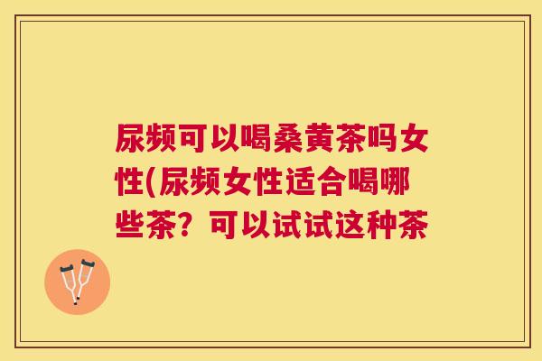 尿频可以喝桑黄茶吗女性(尿频女性适合喝哪些茶?可以试试这种茶 尿频可以喝桑黄茶吗女性(尿频女性适合喝哪些茶?可以试试这种茶