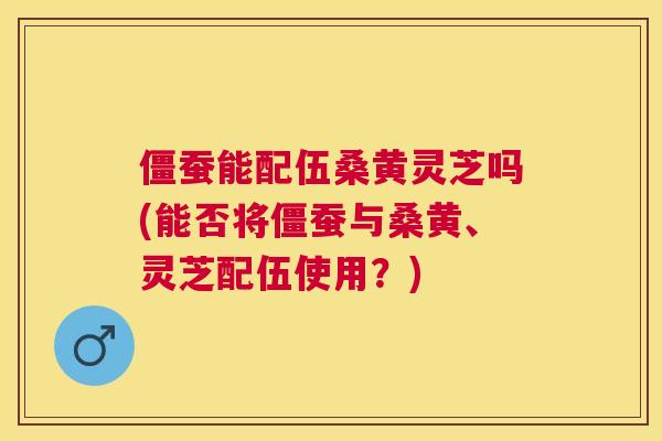 僵蚕能配伍桑黄灵芝吗(能否将僵蚕与桑黄、灵芝配伍使用?) 僵蚕能配伍桑黄灵芝吗(能否将僵蚕与桑黄、灵芝配伍使用?)
