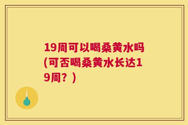 19周可以喝桑黄水吗(可否喝桑黄水长达19周?) 19周可以喝桑黄水吗(可否喝桑黄水长达19周?)