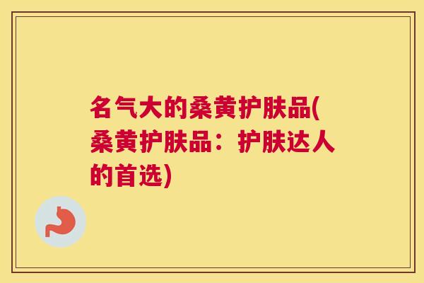 名气大的桑黄护肤品(桑黄护肤品:护肤达人的首选) 名气大的桑黄护肤品(桑黄护肤品:护肤达人的首选)
