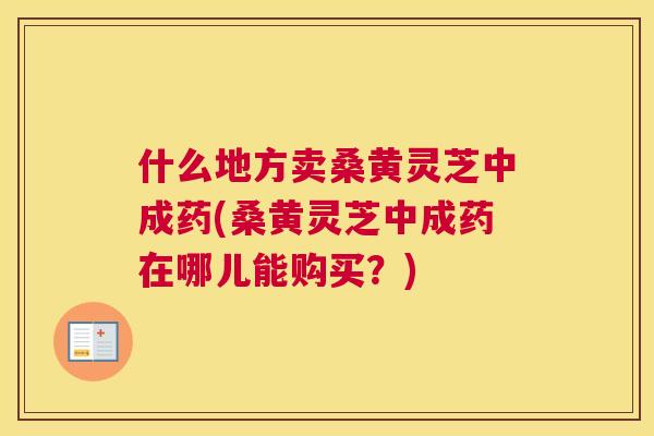什么地方卖桑黄灵芝中成药(桑黄灵芝中成药在哪儿能购买?) 什么地方卖桑黄灵芝中成药(桑黄灵芝中成药在哪儿能购买?)