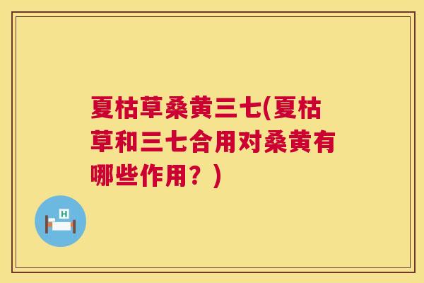 夏枯草桑黄三七(夏枯草和三七合用对桑黄有哪些作用?) 夏枯草桑黄三七(夏枯草和三七合用对桑黄有哪些作用?)