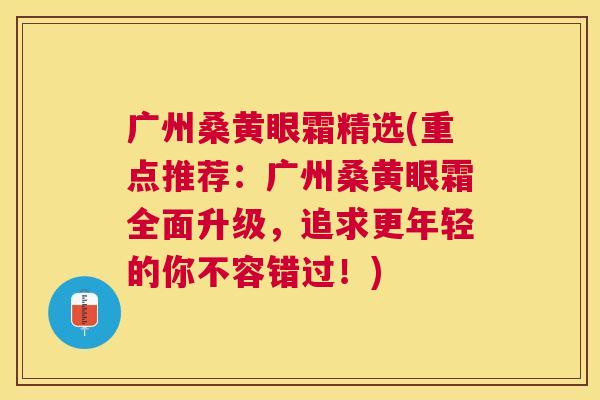 广州桑黄眼霜精选(重点推荐:广州桑黄眼霜全面升级,追求更年轻的你不容错过!) 广州桑黄眼霜精选(重点推荐:广州桑黄眼霜全面升级,追求更年轻的你不容错过!)