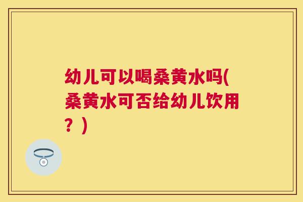 幼儿可以喝桑黄水吗(桑黄水可否给幼儿饮用?) 幼儿可以喝桑黄水吗(桑黄水可否给幼儿饮用?)