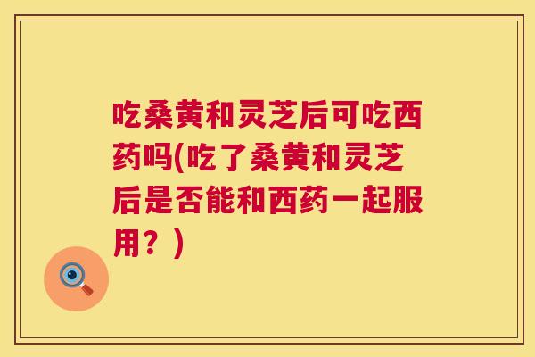 吃桑黄和灵芝后可吃西药吗(吃了桑黄和灵芝后是否能和西药一起服用?) 吃桑黄和灵芝后可吃西药吗(吃了桑黄和灵芝后是否能和西药一起服用?)