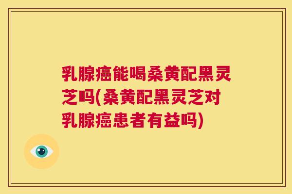 乳腺能喝桑黄配黑灵芝吗(桑黄配黑灵芝对乳腺患者有益吗) 乳腺能喝桑黄配黑灵芝吗(桑黄配黑灵芝对乳腺患者有益吗)