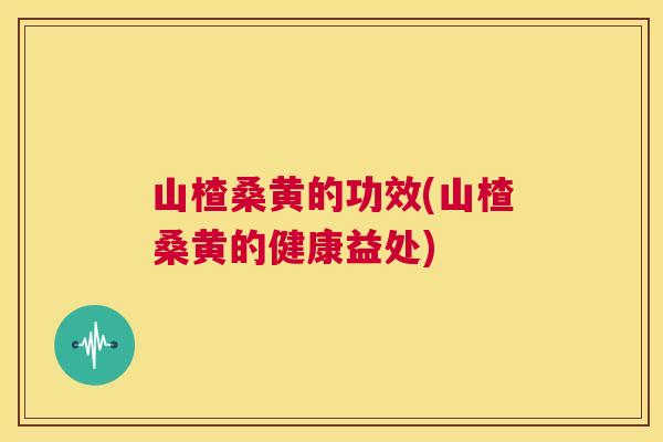 山楂桑黄的功效(山楂桑黄的健康益处) 山楂桑黄的功效(山楂桑黄的健康益处)