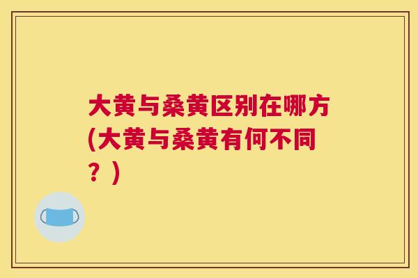 大黄与桑黄区别在哪方(大黄与桑黄有何不同？)