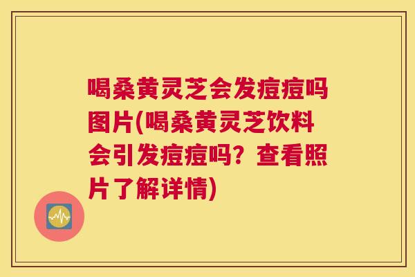 喝桑黄灵芝会发痘痘吗图片(喝桑黄灵芝饮料会引发痘痘吗?查看照片了解详情) 喝桑黄灵芝会发痘痘吗图片(喝桑黄灵芝饮料会引发痘痘吗?查看照片了解详情)
