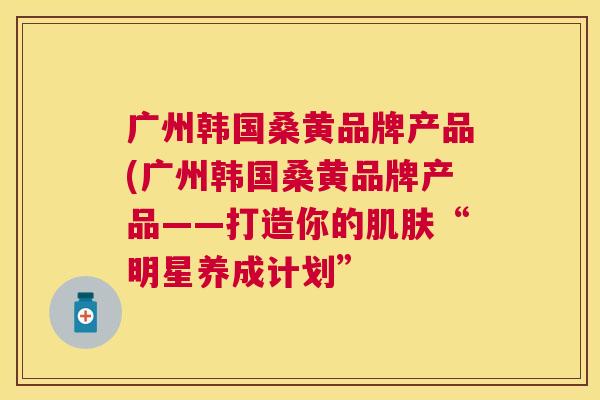 广州韩国桑黄品牌产品(广州韩国桑黄品牌产品——打造你的“明星养成计划”