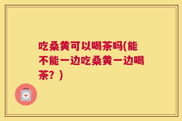 吃桑黄可以喝茶吗(能不能一边吃桑黄一边喝茶?) 吃桑黄可以喝茶吗(能不能一边吃桑黄一边喝茶?)