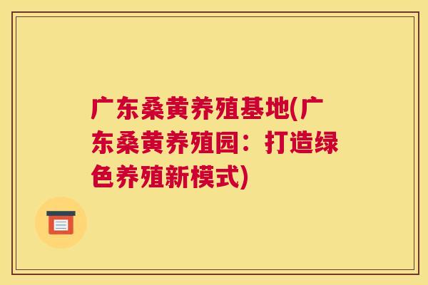 广东桑黄养殖基地(广东桑黄养殖园:打造绿色养殖新模式) 广东桑黄养殖基地(广东桑黄养殖园:打造绿色养殖新模式)