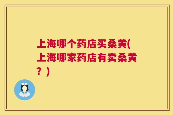 上海哪个药店买桑黄(上海哪家药店有卖桑黄?) 上海哪个药店买桑黄(上海哪家药店有卖桑黄?)