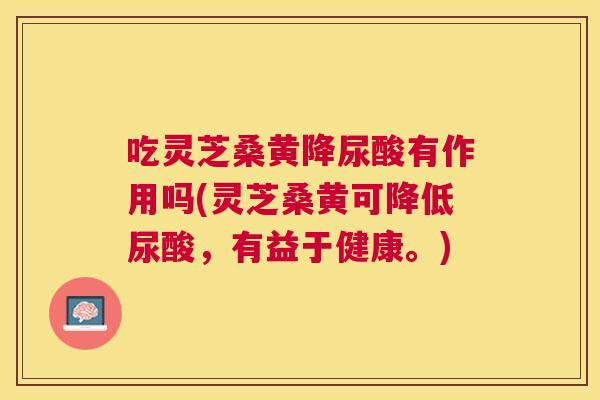 吃灵芝桑黄降尿酸有作用吗(灵芝桑黄可降低尿酸,有益于健康。) 吃灵芝桑黄降尿酸有作用吗(灵芝桑黄可降低尿酸,有益于健康。)