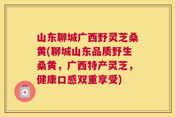 山东聊城广西野灵芝桑黄(聊城山东品质野生桑黄,广西特产灵芝,健康口感双重享受) 山东聊城广西野灵芝桑黄(聊城山东品质野生桑黄,广西特产灵芝,健康口感双重享受)