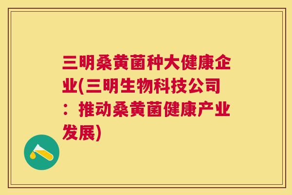 三明桑黄菌种大健康企业(三明生物科技公司：推动桑黄菌健康产业发展)