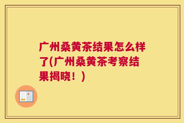 广州桑黄茶结果怎么样了(广州桑黄茶考察结果揭晓!) 广州桑黄茶结果怎么样了(广州桑黄茶考察结果揭晓!)