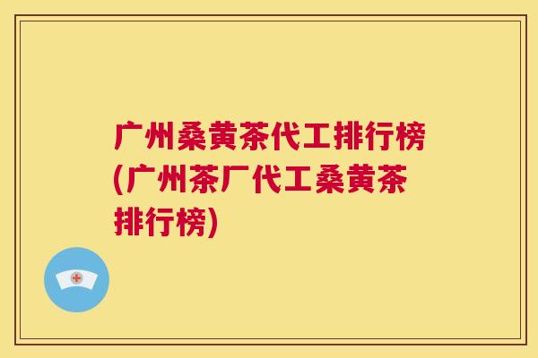 广州桑黄茶代工排行榜(广州茶厂代工桑黄茶排行榜) 广州桑黄茶代工排行榜(广州茶厂代工桑黄茶排行榜)