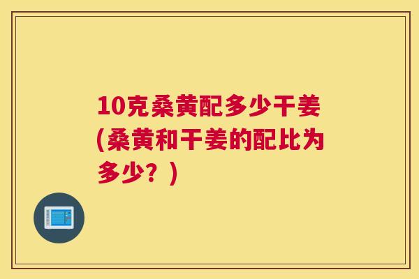 10克桑黄配多少干姜(桑黄和干姜的配比为多少?) 10克桑黄配多少干姜(桑黄和干姜的配比为多少?)