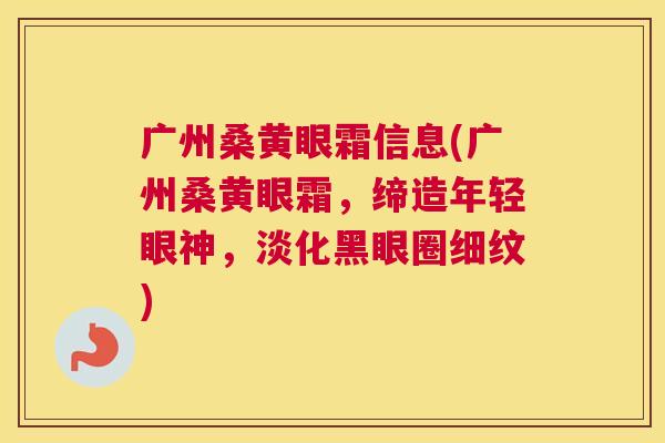 广州桑黄眼霜信息(广州桑黄眼霜，缔造年轻眼神，淡化黑眼圈细纹)