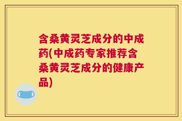 含桑黄灵芝成分的中成药(中成药专家推荐含桑黄灵芝成分的健康产品) 含桑黄灵芝成分的中成药(中成药专家推荐含桑黄灵芝成分的健康产品)