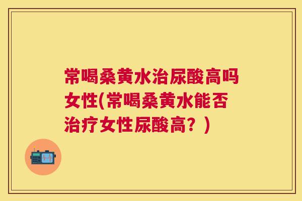 常喝桑黄水尿酸高吗女性(常喝桑黄水能否女性尿酸高？)