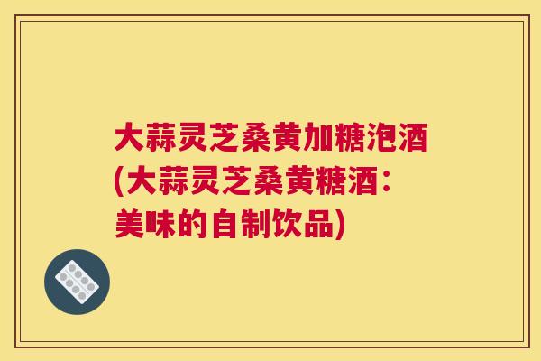 大蒜灵芝桑黄加糖泡酒(大蒜灵芝桑黄糖酒:美味的自制饮品) 大蒜灵芝桑黄加糖泡酒(大蒜灵芝桑黄糖酒:美味的自制饮品)