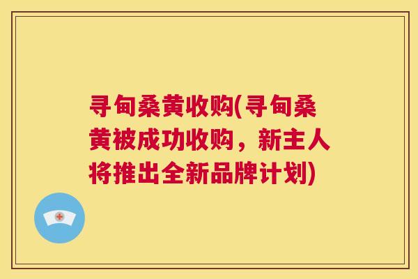 寻甸桑黄收购(寻甸桑黄被成功收购,新主人将推出全新品牌计划) 寻甸桑黄收购(寻甸桑黄被成功收购,新主人将推出全新品牌计划)