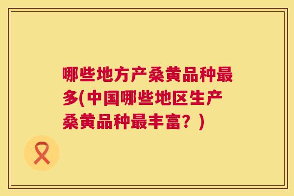 哪些地方产桑黄品种多(中国哪些地区生产桑黄品种丰富？)