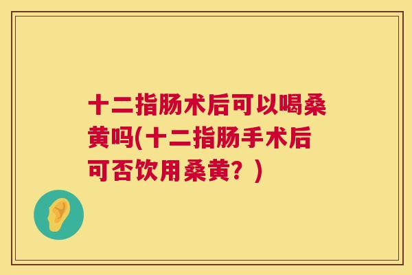 十二指肠术后可以喝桑黄吗(十二指肠手术后可否饮用桑黄?) 十二指肠术后可以喝桑黄吗(十二指肠手术后可否饮用桑黄?)