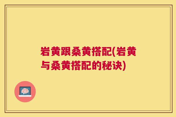 岩黄跟桑黄搭配(岩黄与桑黄搭配的秘诀) 岩黄跟桑黄搭配(岩黄与桑黄搭配的秘诀)