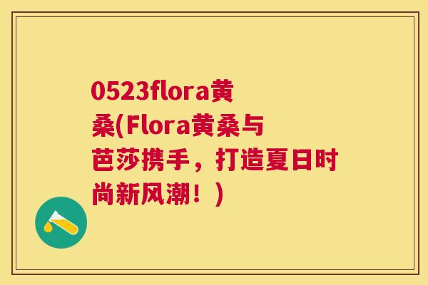 0523flora黄桑(Flora黄桑与芭莎携手,打造夏日时尚新风潮!) 0523flora黄桑(Flora黄桑与芭莎携手,打造夏日时尚新风潮!)