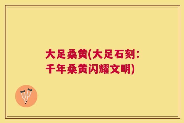 大足桑黄(大足石刻:千年桑黄闪耀文明) 大足桑黄(大足石刻:千年桑黄闪耀文明)