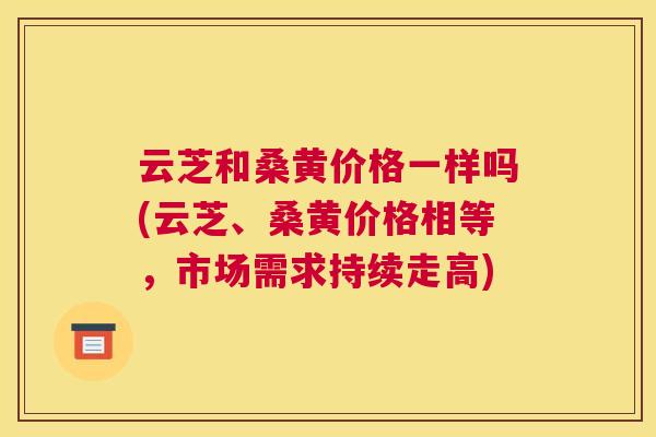 云芝和桑黄价格一样吗(云芝、桑黄价格相等,市场需求持续走高) 云芝和桑黄价格一样吗(云芝、桑黄价格相等,市场需求持续走高)