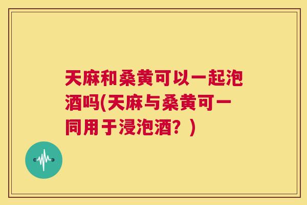 天麻和桑黄可以一起泡酒吗(天麻与桑黄可一同用于浸泡酒?) 天麻和桑黄可以一起泡酒吗(天麻与桑黄可一同用于浸泡酒?)
