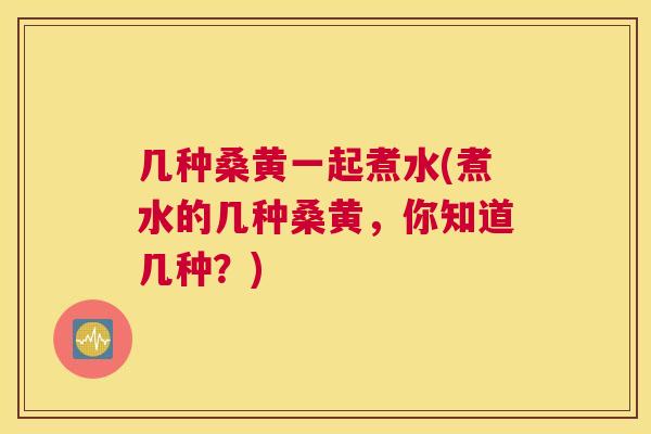 几种桑黄一起煮水(煮水的几种桑黄,你知道几种?) 几种桑黄一起煮水(煮水的几种桑黄,你知道几种?)