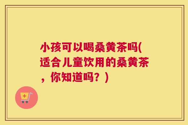小孩可以喝桑黄茶吗(适合儿童饮用的桑黄茶，你知道吗？)
