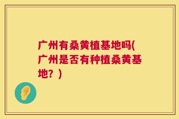 广州有桑黄植基地吗(广州是否有种植桑黄基地?) 广州有桑黄植基地吗(广州是否有种植桑黄基地?)
